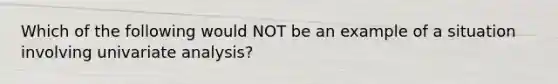 Which of the following would NOT be an example of a situation involving univariate analysis?