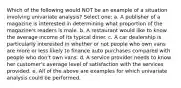 Which of the following would NOT be an example of a situation involving univariate analysis? Select one: a. A publisher of a magazine is interested in determining what proportion of the magazine's readers is male. b. A restaurant would like to know the average income of its typical diner. c. A car dealership is particularly interested in whether or not people who own vans are more or less likely to finance auto purchases compared with people who don't own vans. d. A service provider needs to know her customer's average level of satisfaction with the services provided. e. All of the above are examples for which univariate analysis could be performed.