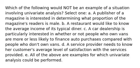 Which of the following would NOT be an example of a situation involving univariate analysis? Select one: a. A publisher of a magazine is interested in determining what proportion of the magazine's readers is male. b. A restaurant would like to know the average income of its typical diner. c. A car dealership is particularly interested in whether or not people who own vans are more or less likely to finance auto purchases compared with people who don't own vans. d. A service provider needs to know her customer's average level of satisfaction with the services provided. e. All of the above are examples for which univariate analysis could be performed.