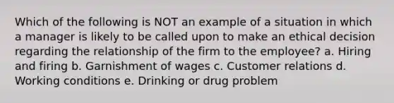 Which of the following is NOT an example of a situation in which a manager is likely to be called upon to make an ethical decision regarding the relationship of the firm to the employee? a. Hiring and firing b. Garnishment of wages c. Customer relations d. Working conditions e. Drinking or drug problem