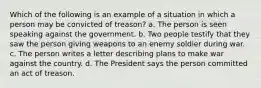 Which of the following is an example of a situation in which a person may be convicted of treason? a. The person is seen speaking against the government. b. Two people testify that they saw the person giving weapons to an enemy soldier during war. c. The person writes a letter describing plans to make war against the country. d. The President says the person committed an act of treason.