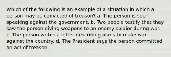 Which of the following is an example of a situation in which a person may be convicted of treason? a. The person is seen speaking against the government. b. Two people testify that they saw the person giving weapons to an enemy soldier during war. c. The person writes a letter describing plans to make war against the country. d. The President says the person committed an act of treason.