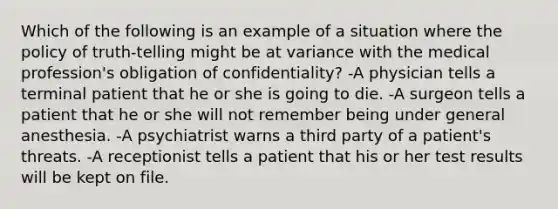 Which of the following is an example of a situation where the policy of truth-telling might be at variance with the medical profession's obligation of confidentiality? -A physician tells a terminal patient that he or she is going to die. -A surgeon tells a patient that he or she will not remember being under general anesthesia. -A psychiatrist warns a third party of a patient's threats. -A receptionist tells a patient that his or her test results will be kept on file.