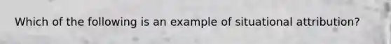 Which of the following is an example of situational attribution?