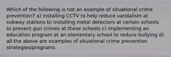 Which of the following is not an example of situational crime prevention? a) installing CCTV to help reduce vandalism at subway stations b) installing metal detectors at certain schools to prevent gun crimes at those schools c) implementing an education program at an elementary school to reduce bullying d) all the above are examples of situational crime prevention strategies/programs