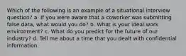 Which of the following is an example of a situational interview question? a. If you were aware that a coworker was submitting false data, what would you do? b. What is your ideal work environment? c. What do you predict for the future of our industry? d. Tell me about a time that you dealt with confidential information.