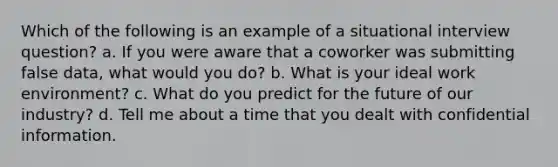 Which of the following is an example of a situational interview question? a. If you were aware that a coworker was submitting false data, what would you do? b. What is your ideal work environment? c. What do you predict for the future of our industry? d. Tell me about a time that you dealt with confidential information.