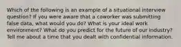 Which of the following is an example of a situational interview question? If you were aware that a coworker was submitting false data, what would you do? What is your ideal work environment? What do you predict for the future of our industry? Tell me about a time that you dealt with confidential information.