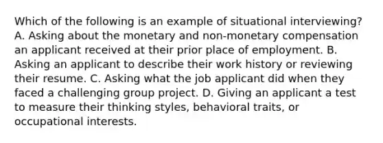 Which of the following is an example of situational interviewing? A. Asking about the monetary and non-monetary compensation an applicant received at their prior place of employment. B. Asking an applicant to describe their work history or reviewing their resume. C. Asking what the job applicant did when they faced a challenging group project. D. Giving an applicant a test to measure their thinking styles, behavioral traits, or occupational interests.