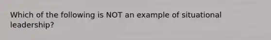 Which of the following is NOT an example of situational leadership?