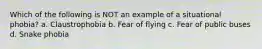 Which of the following is NOT an example of a situational phobia? a. Claustrophobia b. Fear of flying c. Fear of public buses d. Snake phobia