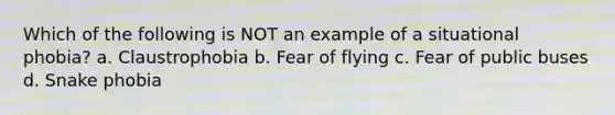 Which of the following is NOT an example of a situational phobia? a. Claustrophobia b. Fear of flying c. Fear of public buses d. Snake phobia