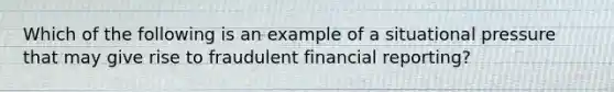 Which of the following is an example of a situational pressure that may give rise to fraudulent financial reporting?