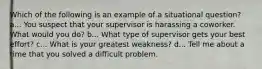 Which of the following is an example of a situational question? a... You suspect that your supervisor is harassing a coworker. What would you do? b... What type of supervisor gets your best effort? c... What is your greatest weakness? d... Tell me about a time that you solved a difficult problem.