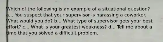 Which of the following is an example of a situational question? a... You suspect that your supervisor is harassing a coworker. What would you do? b... What type of supervisor gets your best effort? c... What is your greatest weakness? d... Tell me about a time that you solved a difficult problem.