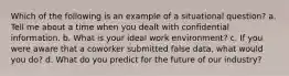 Which of the following is an example of a situational question? a. Tell me about a time when you dealt with confidential information. b. What is your ideal work environment? c. If you were aware that a coworker submitted false data, what would you do? d. What do you predict for the future of our industry?