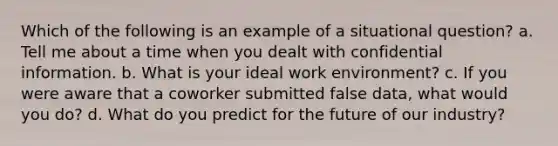 Which of the following is an example of a situational question? a. Tell me about a time when you dealt with confidential information. b. What is your ideal work environment? c. If you were aware that a coworker submitted false data, what would you do? d. What do you predict for the future of our industry?