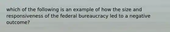 which of the following is an example of how the size and responsiveness of the federal bureaucracy led to a negative outcome?