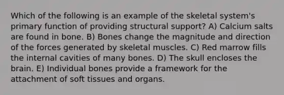 Which of the following is an example of the skeletal system's primary function of providing structural support? A) Calcium salts are found in bone. B) Bones change the magnitude and direction of the forces generated by skeletal muscles. C) Red marrow fills the internal cavities of many bones. D) The skull encloses the brain. E) Individual bones provide a framework for the attachment of soft tissues and organs.