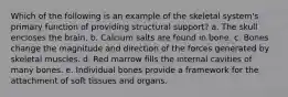 Which of the following is an example of the skeletal system's primary function of providing structural support? a. The skull encloses the brain. b. Calcium salts are found in bone. c. Bones change the magnitude and direction of the forces generated by skeletal muscles. d. Red marrow fills the internal cavities of many bones. e. Individual bones provide a framework for the attachment of soft tissues and organs.