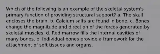 Which of the following is an example of the skeletal system's primary function of providing structural support? a. The skull encloses the brain. b. Calcium salts are found in bone. c. Bones change the magnitude and direction of the forces generated by skeletal muscles. d. Red marrow fills the internal cavities of many bones. e. Individual bones provide a framework for the attachment of soft tissues and organs.