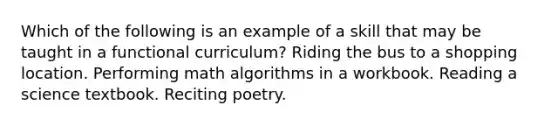 Which of the following is an example of a skill that may be taught in a functional curriculum? Riding the bus to a shopping location. Performing math algorithms in a workbook. Reading a science textbook. Reciting poetry.