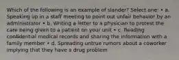 Which of the following is an example of slander? Select one: • a. Speaking up in a staff meeting to point out unfair behavior by an administrator • b. Writing a letter to a physician to protest the care being given to a patient on your unit • c. Reading confidential medical records and sharing the information with a family member • d. Spreading untrue rumors about a coworker implying that they have a drug problem