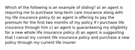 Which of the following is an example of sliding? a) an agent is requiring me to purchase long-term care insurance along with my life insurance policy b) an agent is offering to pay the premium for the first two months of my policy if I purchase life insurance through him c) an agent is guaranteeing my eligibility for a new whole life insurance policy d) an agent is suggesting that I cancel my current life insurance policy and purchase a new policy through my current life insurer