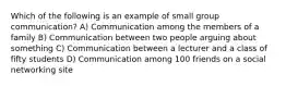 Which of the following is an example of small group communication? A) Communication among the members of a family B) ​Communication between two people arguing about something ​C) Communication between a lecturer and a class of fifty students D) ​Communication among 100 friends on a social networking site