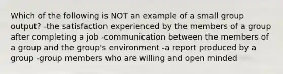 Which of the following is NOT an example of a small group output? -the satisfaction experienced by the members of a group after completing a job -communication between the members of a group and the group's environment -a report produced by a group -group members who are willing and open minded