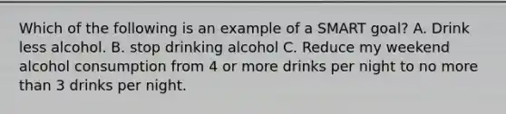 Which of the following is an example of a SMART goal? A. Drink less alcohol. B. stop drinking alcohol C. Reduce my weekend alcohol consumption from 4 or more drinks per night to no more than 3 drinks per night.