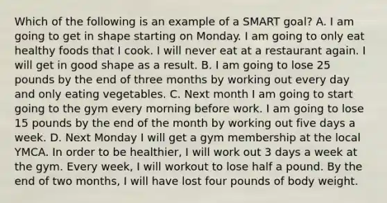 Which of the following is an example of a SMART goal? A. I am going to get in shape starting on Monday. I am going to only eat healthy foods that I cook. I will never eat at a restaurant again. I will get in good shape as a result. B. I am going to lose 25 pounds by the end of three months by working out every day and only eating vegetables. C. Next month I am going to start going to the gym every morning before work. I am going to lose 15 pounds by the end of the month by working out five days a week. D. Next Monday I will get a gym membership at the local YMCA. In order to be healthier, I will work out 3 days a week at the gym. Every week, I will workout to lose half a pound. By the end of two months, I will have lost four pounds of body weight.