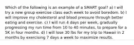 Which of the following is an example of a SMART goal? a) I will try a new group exercise class each week to avoid boredom. b) I will improve my cholesterol and blood pressure through better eating and exercise. c) I will run 4 days per week, gradually progressing my run time from 10 to 40 minutes, to prepare for a 5K in four months. d) I will lose 30 lbs for my trip to Hawaii in 2 months by exercising 7 days a week to maximize results.