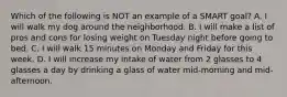 Which of the following is NOT an example of a SMART goal? A. I will walk my dog around the neighborhood. B. I will make a list of pros and cons for losing weight on Tuesday night before going to bed. C. I will walk 15 minutes on Monday and Friday for this week. D. I will increase my intake of water from 2 glasses to 4 glasses a day by drinking a glass of water mid-morning and mid-afternoon.