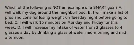 Which of the following is NOT an example of a SMART goal? A. I will walk my dog around the neighborhood. B. I will make a list of pros and cons for losing weight on Tuesday night before going to bed. C. I will walk 15 minutes on Monday and Friday for this week. D. I will increase my intake of water from 2 glasses to 4 glasses a day by drinking a glass of water mid-morning and mid-afternoon.