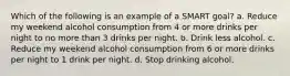 Which of the following is an example of a SMART goal? a. Reduce my weekend alcohol consumption from 4 or more drinks per night to no more than 3 drinks per night. b. Drink less alcohol. c. Reduce my weekend alcohol consumption from 6 or more drinks per night to 1 drink per night. d. Stop drinking alcohol.