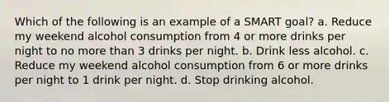 Which of the following is an example of a SMART goal? a. Reduce my weekend alcohol consumption from 4 or more drinks per night to no more than 3 drinks per night. b. Drink less alcohol. c. Reduce my weekend alcohol consumption from 6 or more drinks per night to 1 drink per night. d. Stop drinking alcohol.