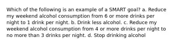 Which of the following is an example of a SMART goal? a. Reduce my weekend alcohol consumption from 6 or more drinks per night to 1 drink per night. b. Drink less alcohol. c. Reduce my weekend alcohol consumption from 4 or more drinks per night to no more than 3 drinks per night. d. Stop drinking alcohol