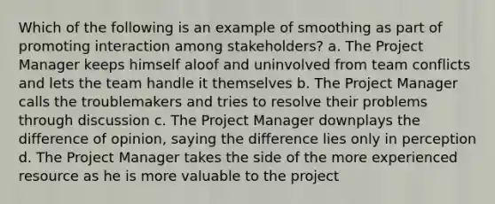 Which of the following is an example of smoothing as part of promoting interaction among stakeholders? a. The Project Manager keeps himself aloof and uninvolved from team conflicts and lets the team handle it themselves b. The Project Manager calls the troublemakers and tries to resolve their problems through discussion c. The Project Manager downplays the difference of opinion, saying the difference lies only in perception d. The Project Manager takes the side of the more experienced resource as he is more valuable to the project