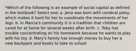 *Which of the following is an example of social capital as defined in the textbook? Select one: a. Jena was born with cerebral palsy, which makes it hard for her to coordinate the movements of her legs. b. In Marcia's community it is a tradition that children are cared for at home for several weeks after birth. c. Toby has trouble concentrating on his homework because he wants to play with his toy. d. Mary's family has enough money to buy her a new backpack and books to take to school