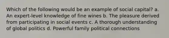 Which of the following would be an example of social capital? a. An expert-level knowledge of fine wines b. The pleasure derived from participating in social events c. A thorough understanding of global politics d. Powerful family political connections