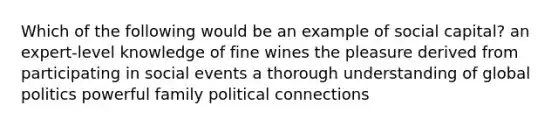 Which of the following would be an example of social capital? an expert-level knowledge of fine wines the pleasure derived from participating in social events a thorough understanding of global politics powerful family political connections