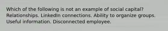 Which of the following is not an example of social capital? Relationships. LinkedIn connections. Ability to organize groups. Useful information. Disconnected employee.