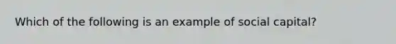 Which of the following is an example of social capital?