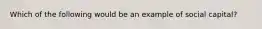 Which of the following would be an example of social capital?