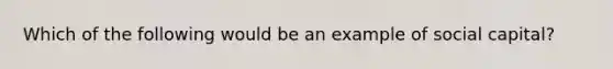 Which of the following would be an example of social capital?