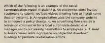 Which of the following is an example of the social communication model in action? a. An electronics store invites customers to submit YouTube videos showing how to install home theater systems. b. An organization uses the company website to announce a policy change. c. An advertising firm creates a television commercial for a local automobile dealer. d. A manager sends out weekly newsletters to employees. e. A small business owner rents sign space on neglected downtown buildings to promote revitalization efforts.