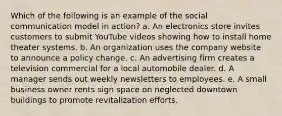 Which of the following is an example of the social communication model in action? a. An electronics store invites customers to submit YouTube videos showing how to install home theater systems. b. An organization uses the company website to announce a policy change. c. An advertising firm creates a television commercial for a local automobile dealer. d. A manager sends out weekly newsletters to employees. e. A small business owner rents sign space on neglected downtown buildings to promote revitalization efforts.