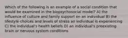 Which of the following is an example of a social condition that would be examined in the biopsychosocial model? A) the influence of culture and family support on an individual B) the lifestyle choices and levels of stress an individual is experiencing C) the individual's health beliefs D) an individual's preexisting brain or nervous system conditions