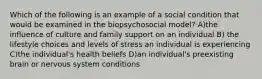 Which of the following is an example of a social condition that would be examined in the biopsychosocial model? A)the influence of culture and family support on an individual B) the lifestyle choices and levels of stress an individual is experiencing C)the individual's health beliefs D)an individual's preexisting brain or nervous system conditions